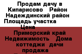 Продам дачу в Кипарисово › Район ­ Надеждинский район › Площадь участка ­ 6 000 › Цена ­ 100 000 - Приморский край Недвижимость » Дома, коттеджи, дачи продажа   . Приморский край